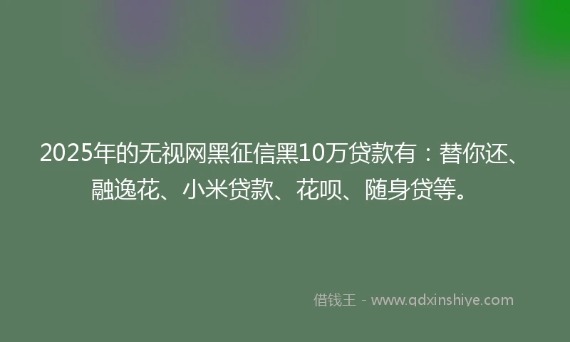 2025年的无视网黑征信黑10万贷款有：替你还、融逸花、小米贷款、花呗、随身贷等。