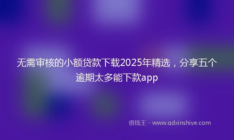 无需审核的小额贷款下载2025年精选，分享五个逾期太多能下款app