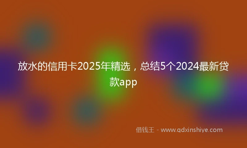 放水的信用卡2025年精选，总结5个2024最新贷款app