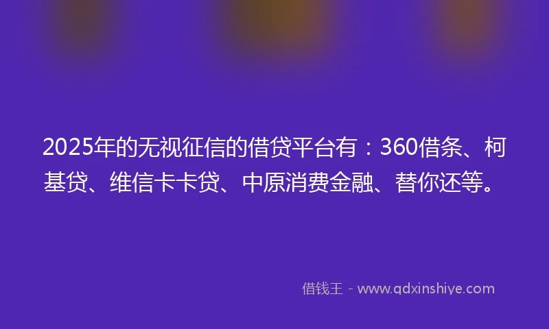 2025年的无视征信的借贷平台有：360借条、柯基贷、维信卡卡贷、中原消费金融、替你还等。