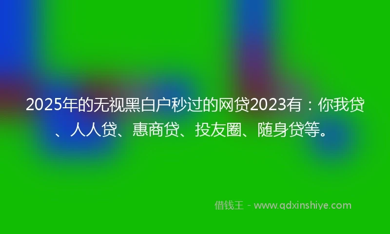 2025年的无视黑白户秒过的网贷2023有：你我贷、人人贷、惠商贷、投友圈、随身贷等。