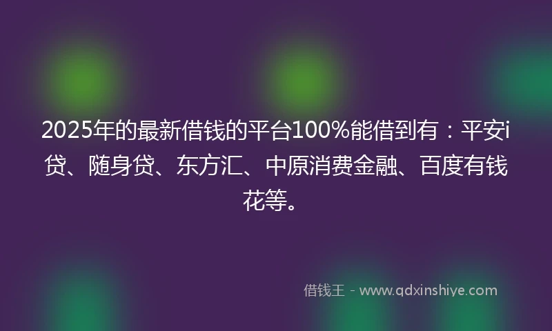 2025年的最新借钱的平台100%能借到有：平安i贷、随身贷、东方汇、中原消费金融、百度有钱花等。