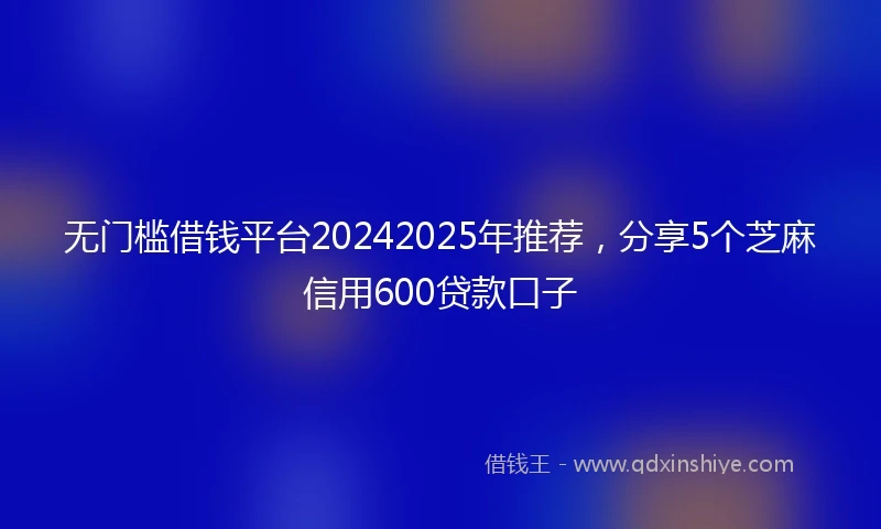 无门槛借钱平台20242025年推荐，分享5个芝麻信用600贷款口子