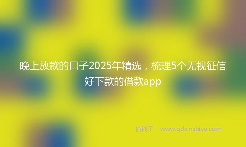 晚上放款的口子2025年精选，梳理5个无视征信好下款的借款app