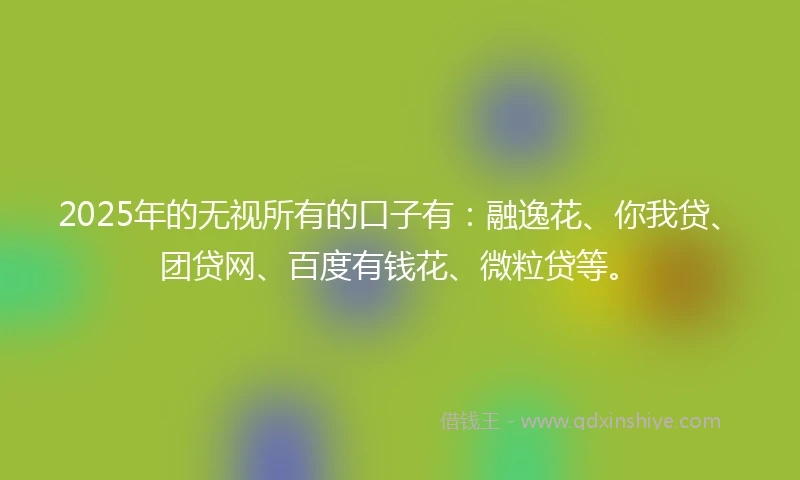 2025年的无视所有的口子有：融逸花、你我贷、团贷网、百度有钱花、微粒贷等。