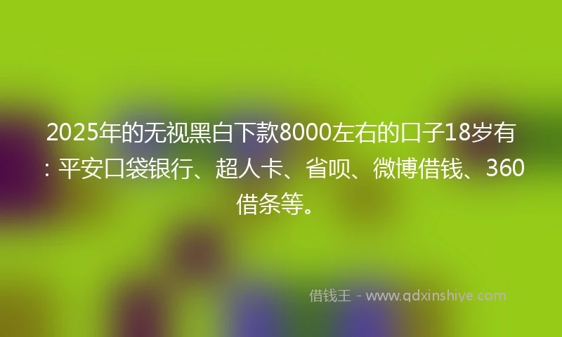 2025年的无视黑白下款8000左右的口子18岁有：平安口袋银行、超人卡、省呗、微博借钱、360借条等。