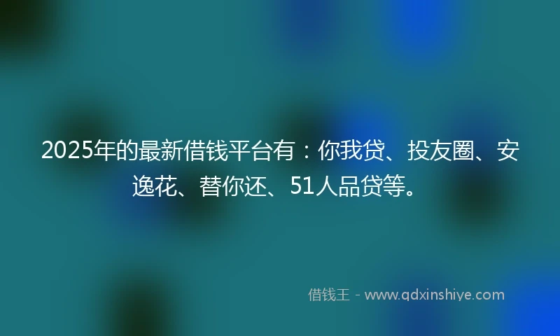 2025年的最新借钱平台有：你我贷、投友圈、安逸花、替你还、51人品贷等。