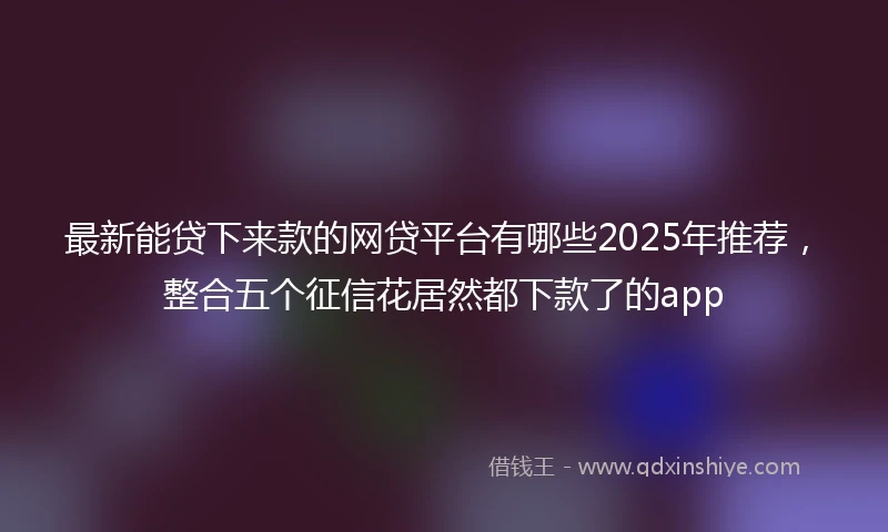 最新能贷下来款的网贷平台有哪些2025年推荐，整合五个征信花居然都下款了的app