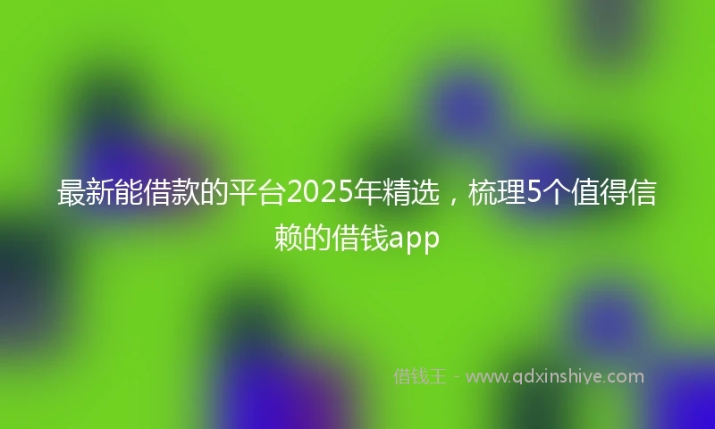 最新能借款的平台2025年精选，梳理5个值得信赖的借钱app