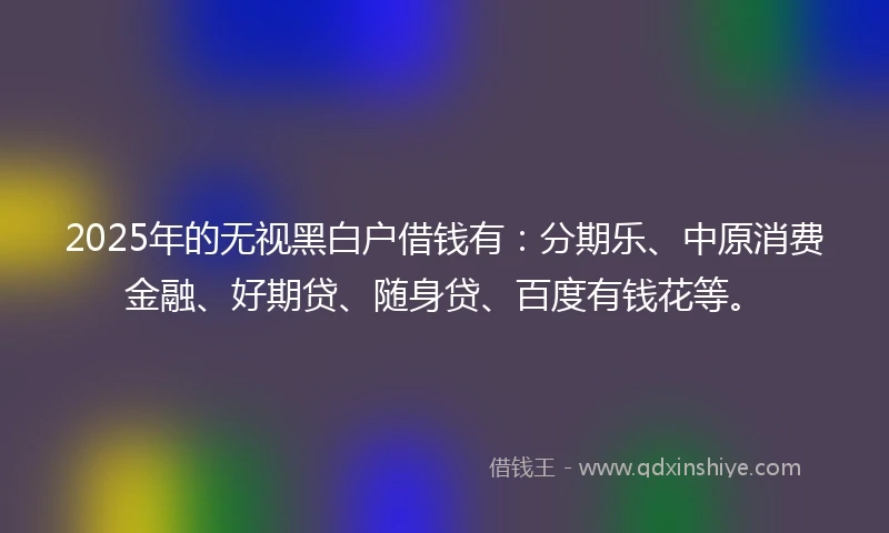 2025年的无视黑白户借钱有：分期乐、中原消费金融、好期贷、随身贷、百度有钱花等。