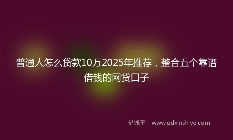 普通人怎么贷款10万2025年推荐，整合五个靠谱借钱的网贷口子