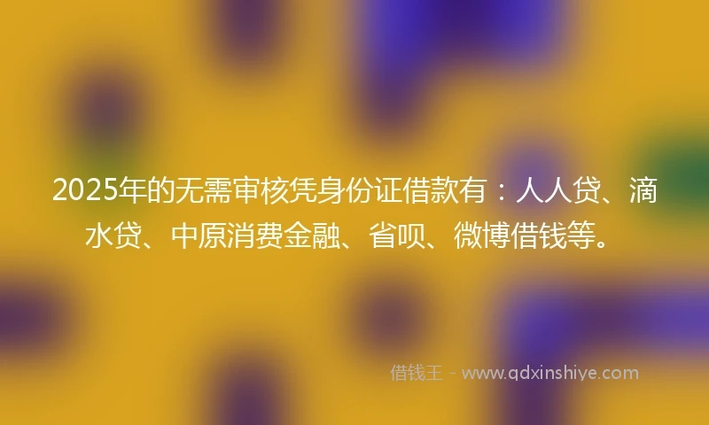 2025年的无需审核凭身份证借款有：人人贷、滴水贷、中原消费金融、省呗、微博借钱等。