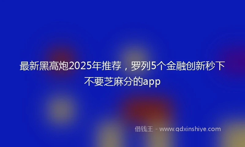 最新黑高炮2025年推荐，罗列5个金融创新秒下不要芝麻分的app