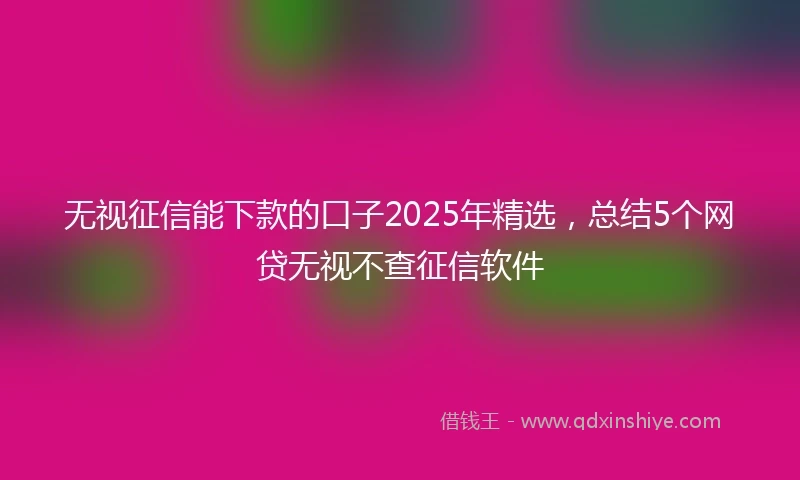 无视征信能下款的口子2025年精选，总结5个网贷无视不查征信软件