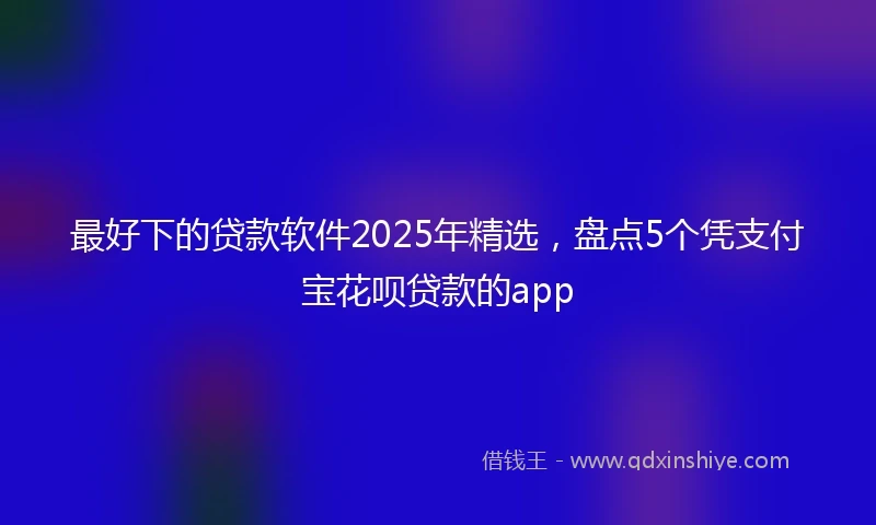 最好下的贷款软件2025年精选，盘点5个凭支付宝花呗贷款的app