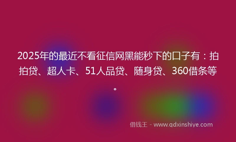 2025年的最近不看征信网黑能秒下的口子有：拍拍贷、超人卡、51人品贷、随身贷、360借条等。