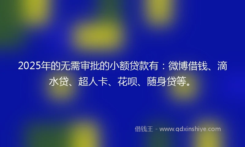 2025年的无需审批的小额贷款有：微博借钱、滴水贷、超人卡、花呗、随身贷等。