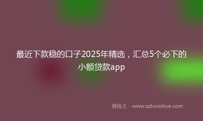 最近下款稳的口子2025年精选，汇总5个必下的小额贷款app