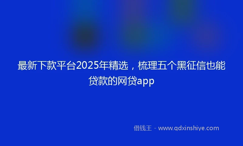 最新下款平台2025年精选，梳理五个黑征信也能贷款的网贷app
