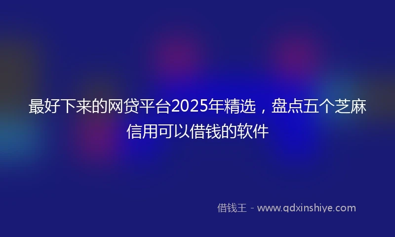 最好下来的网贷平台2025年精选，盘点五个芝麻信用可以借钱的软件