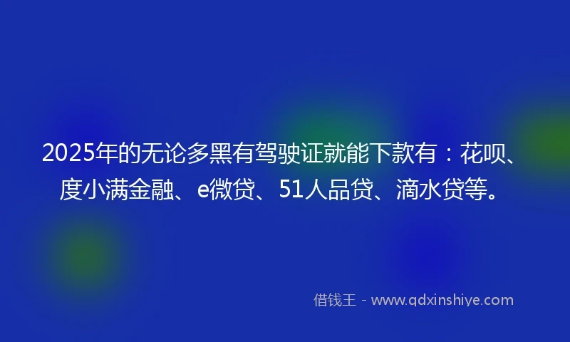 2025年的无论多黑有驾驶证就能下款有：花呗、度小满金融、e微贷、51人品贷、滴水贷等。