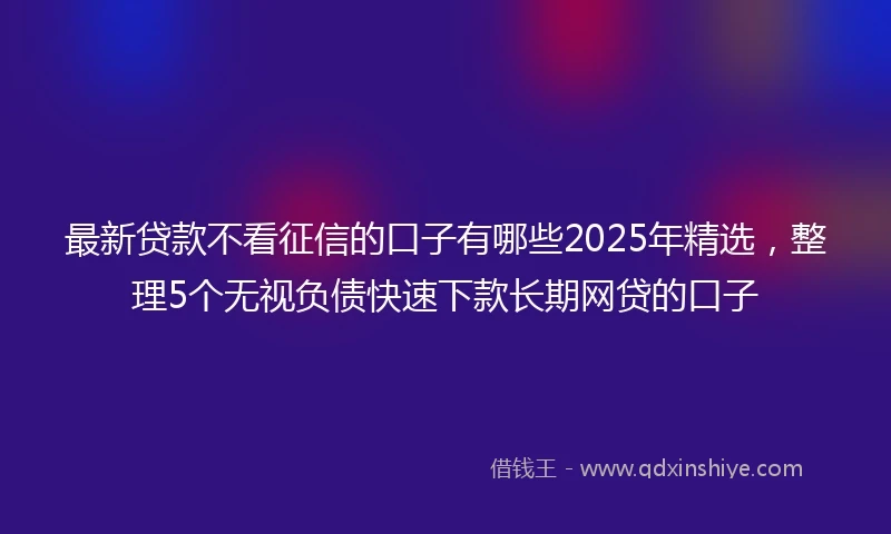 最新贷款不看征信的口子有哪些2025年精选，整理5个无视负债快速下款长期网贷的口子