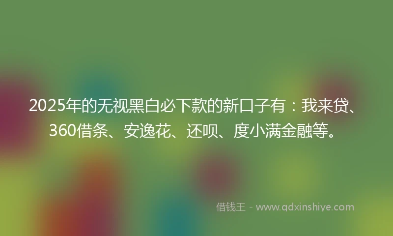 2025年的无视黑白必下款的新口子有：我来贷、360借条、安逸花、还呗、度小满金融等。