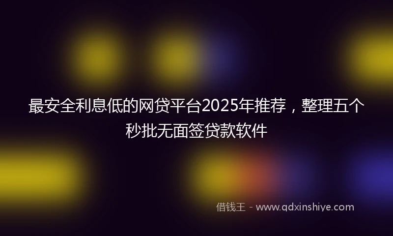 最安全利息低的网贷平台2025年推荐，整理五个秒批无面签贷款软件