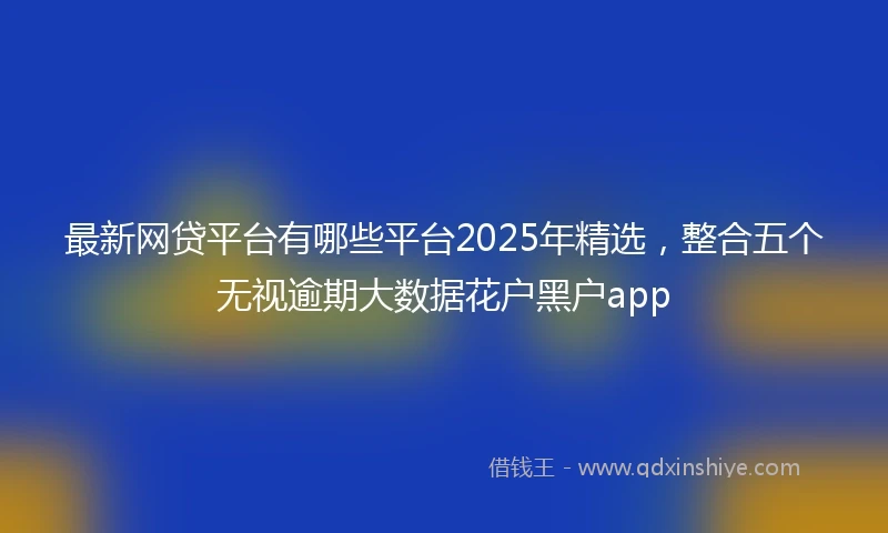 最新网贷平台有哪些平台2025年精选，整合五个无视逾期大数据花户黑户app