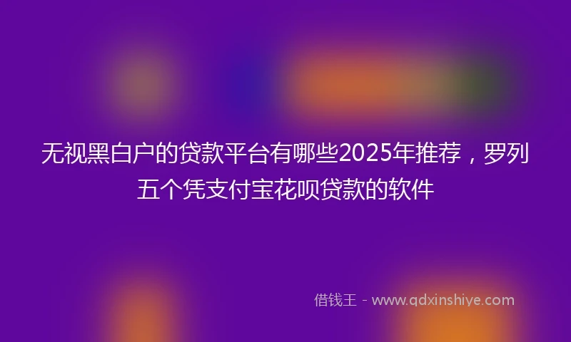 无视黑白户的贷款平台有哪些2025年推荐，罗列五个凭支付宝花呗贷款的软件