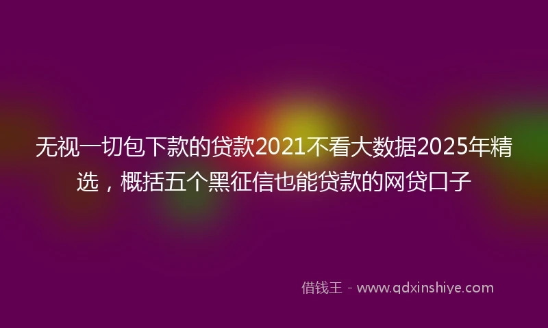 无视一切包下款的贷款2021不看大数据2025年精选,概括五个黑征信也能贷款的网贷口子