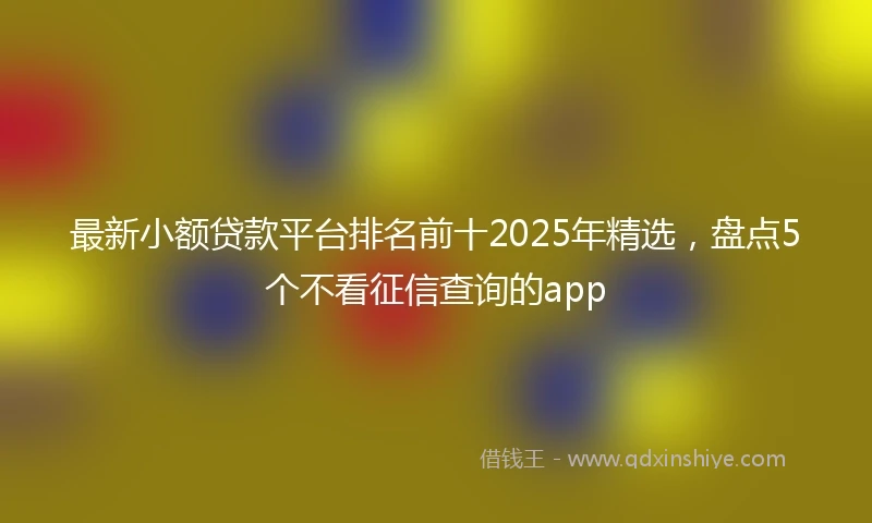 最新小额贷款平台排名前十2025年精选，盘点5个不看征信查询的app