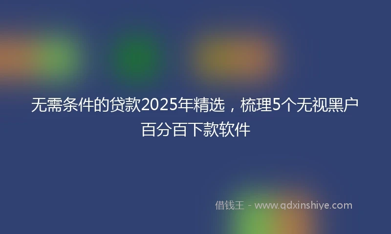 无需条件的贷款2025年精选，梳理5个无视黑户百分百下款软件