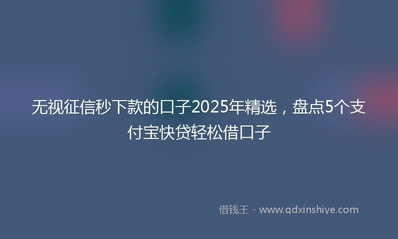 无视征信秒下款的口子2025年精选，盘点5个支付宝快贷轻松借口子