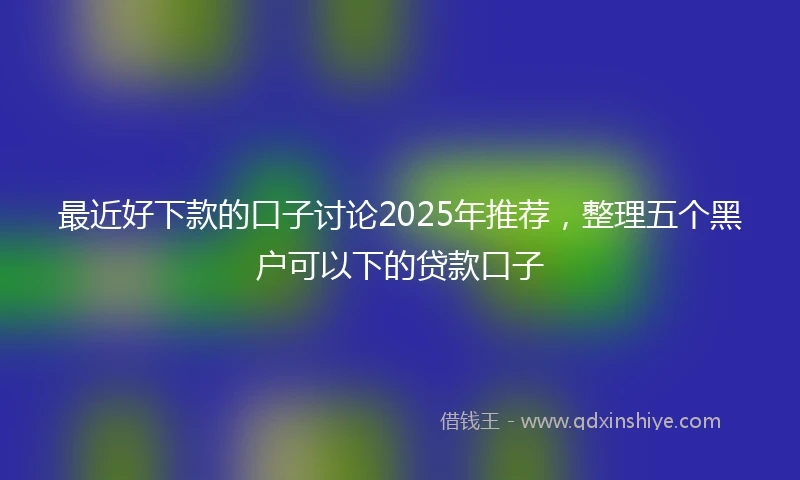 最近好下款的口子讨论2025年推荐,整理五个黑户可以下的贷款口子