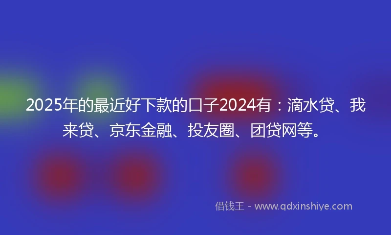 2025年的最近好下款的口子2024有：滴水贷、我来贷、京东金融、投友圈、团贷网等。