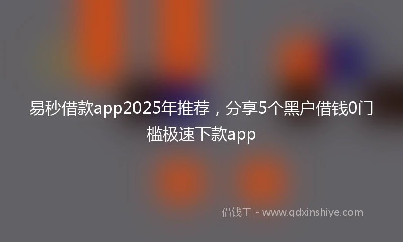 易秒借款app2025年推荐，分享5个黑户借钱0门槛极速下款app