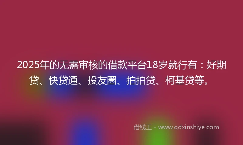 2025年的无需审核的借款平台18岁就行有：好期贷、快贷通、投友圈、拍拍贷、柯基贷等。