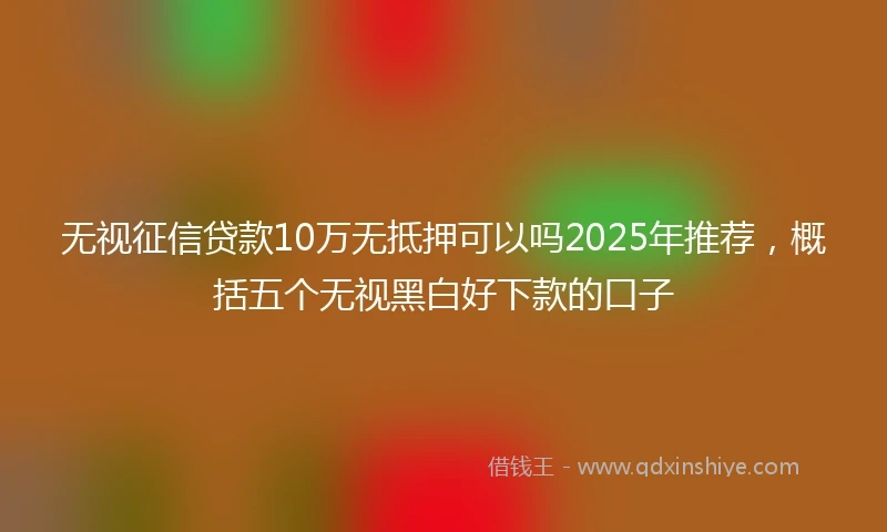 无视征信贷款10万无抵押可以吗2025年推荐，概括五个无视黑白好下款的口子