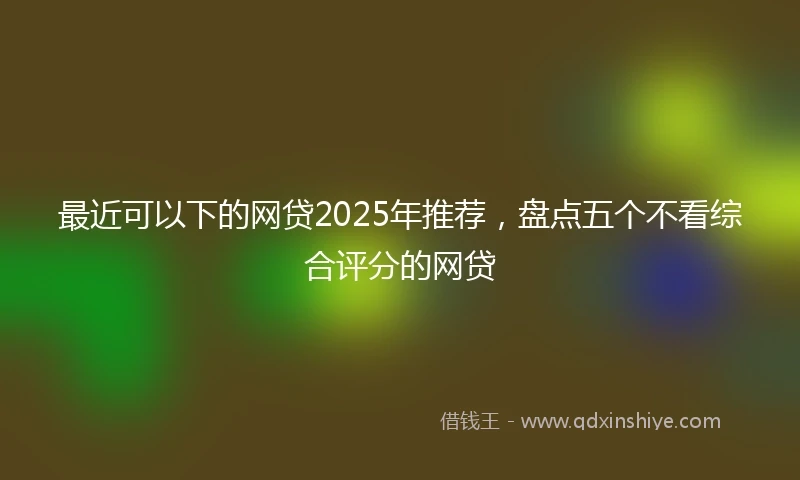 最近可以下的网贷2025年推荐，盘点五个不看综合评分的网贷
