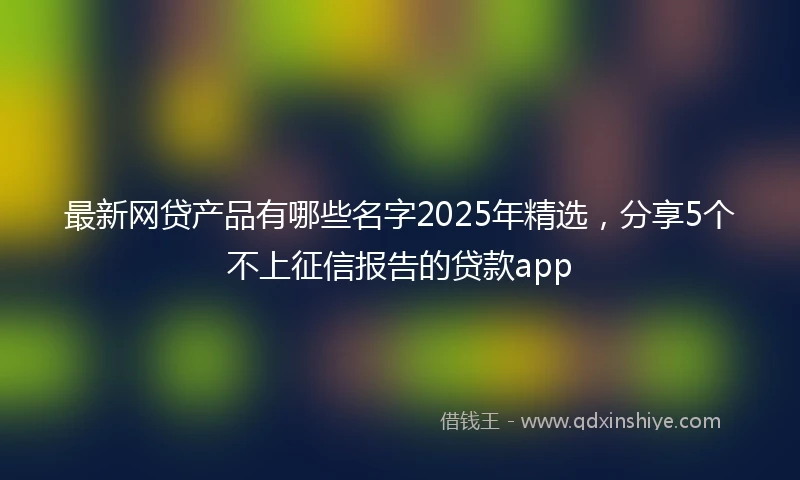 最新网贷产品有哪些名字2025年精选，分享5个不上征信报告的贷款app