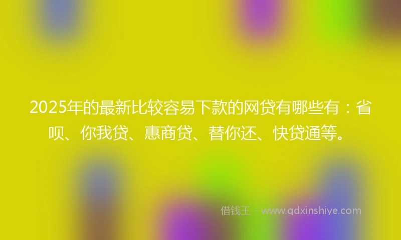 2025年的最新比较容易下款的网贷有哪些有：省呗、你我贷、惠商贷、替你还、快贷通等。