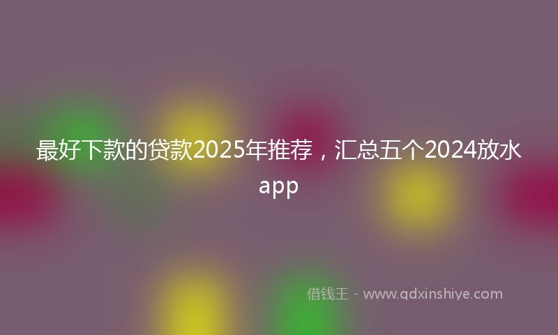 最好下款的贷款2025年推荐，汇总五个2024放水app