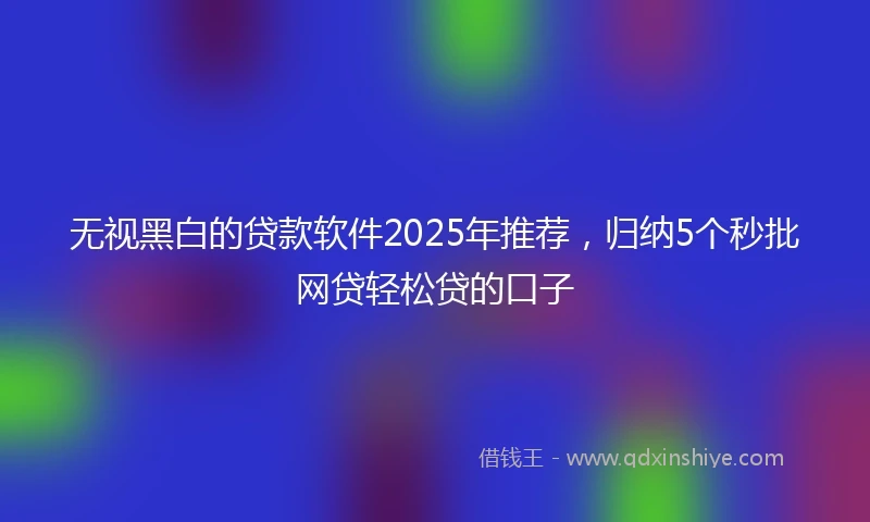 无视黑白的贷款软件2025年推荐，归纳5个秒批网贷轻松贷的口子