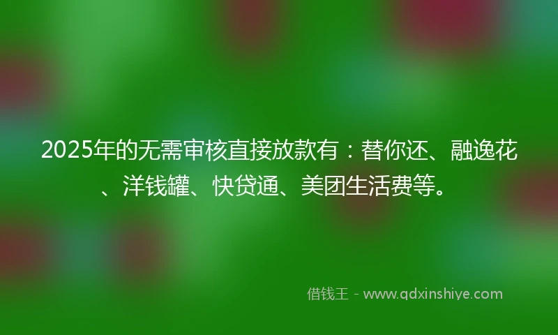 2025年的无需审核直接放款有：替你还、融逸花、洋钱罐、快贷通、美团生活费等。