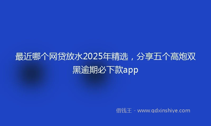 最近哪个网贷放水2025年精选，分享五个高炮双黑逾期必下款app