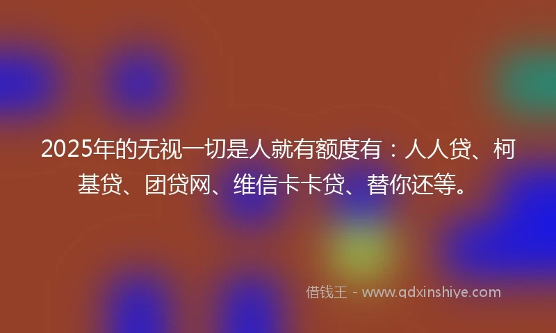 2025年的无视一切是人就有额度有：人人贷、柯基贷、团贷网、维信卡卡贷、替你还等。