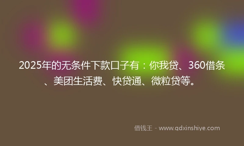 2025年的无条件下款口子有：你我贷、360借条、美团生活费、快贷通、微粒贷等。