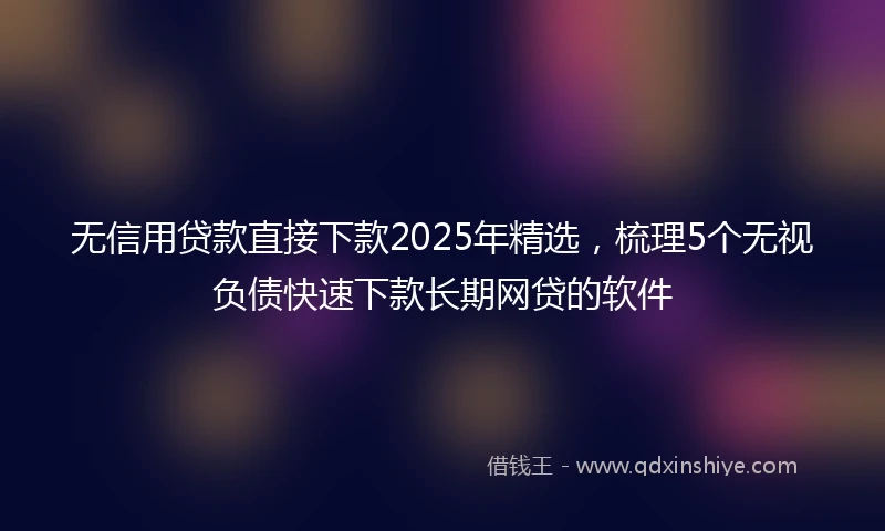 无信用贷款直接下款2025年精选，梳理5个无视负债快速下款长期网贷的软件