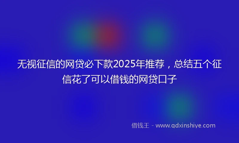 无视征信的网贷必下款2025年推荐，总结五个征信花了可以借钱的网贷口子